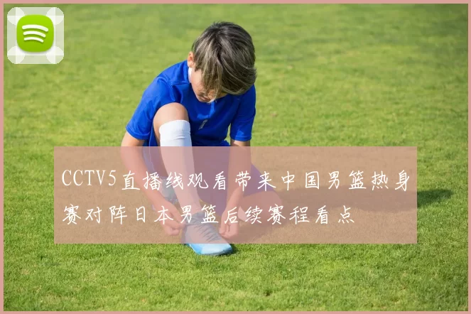CCTV5直播线观看带来中国男篮热身赛对阵日本男篮后续赛程看点