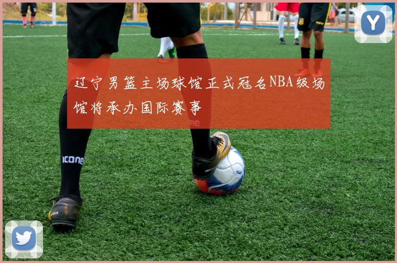 辽宁男篮主场球馆正式冠名NBA级场馆将承办国际赛事