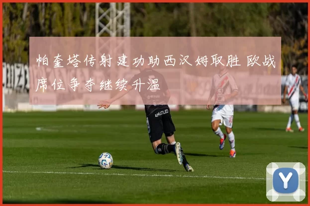 帕奎塔传射建功助西汉姆取胜 欧战席位争夺继续升温