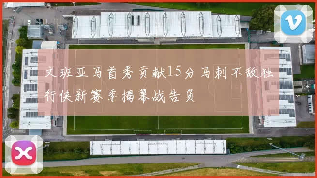 文班亚马首秀贡献15分马刺不敌独行侠新赛季揭幕战告负