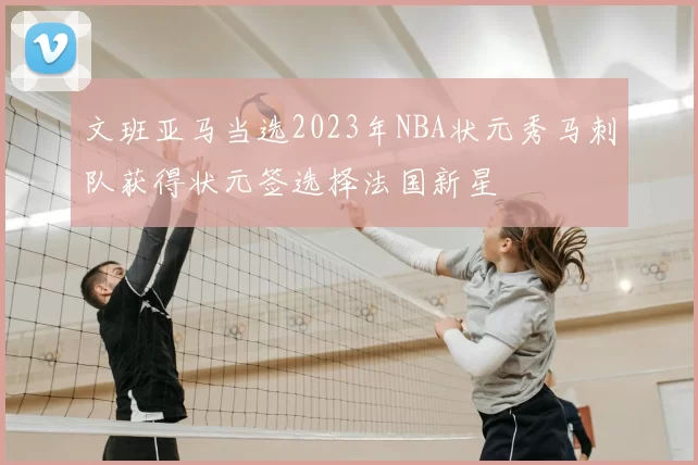 文班亚马当选2023年NBA状元秀马刺队获得状元签选择法国新星