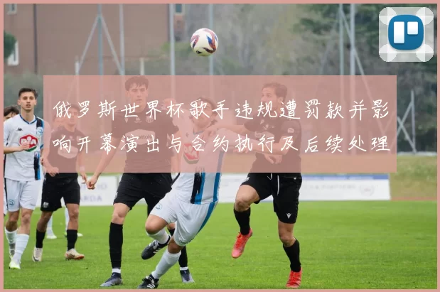 俄罗斯世界杯歌手违规遭罚款并影响开幕演出与合约执行及后续处理