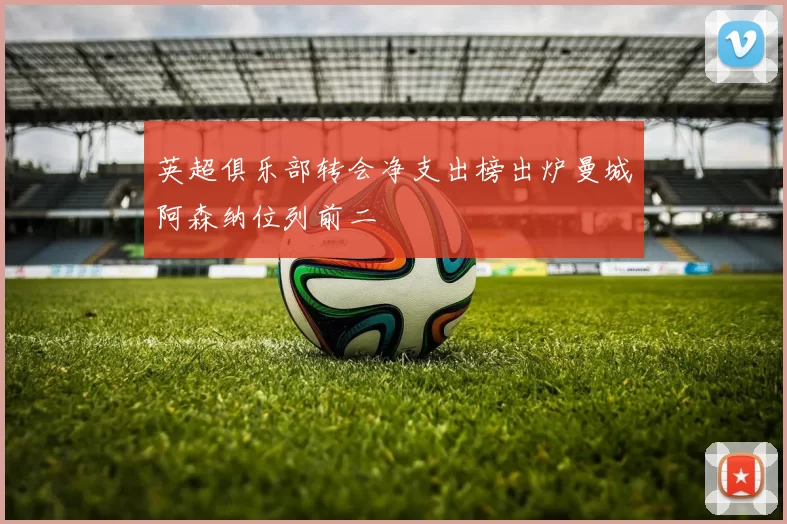 英超俱乐部转会净支出榜出炉曼城阿森纳位列前二