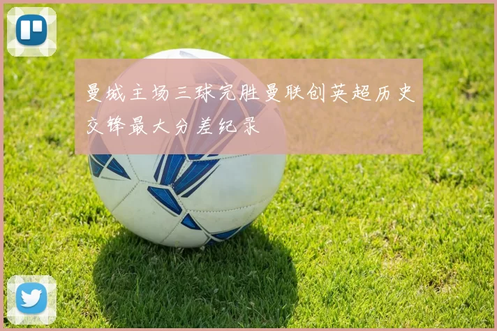 曼城主场三球完胜曼联创英超历史交锋最大分差纪录