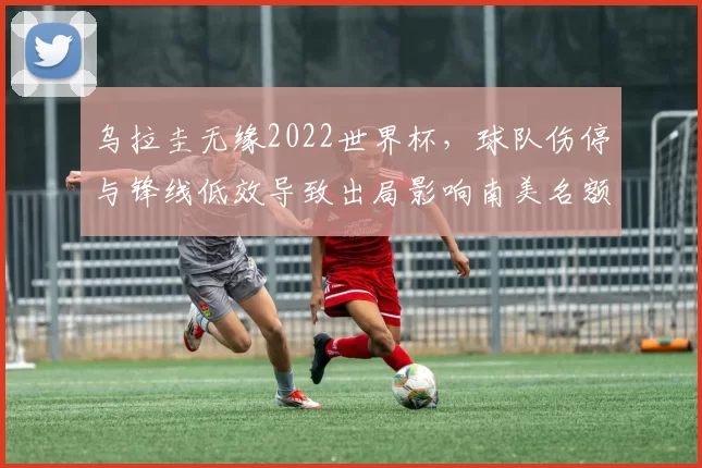 乌拉圭无缘2022世界杯，球队伤停与锋线低效导致出局影响南美名额争夺