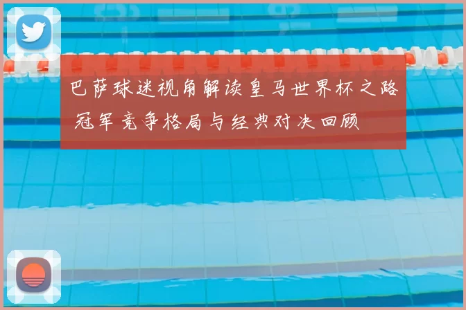 巴萨球迷视角解读皇马世界杯之路 冠军竞争格局与经典对决回顾