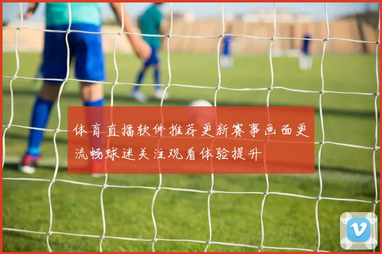 体育直播软件推荐更新赛事画面更流畅球迷关注观看体验提升