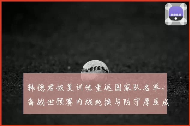 韩德君恢复训练重返国家队名单,备战世预赛内线轮换与防守厚度成看点