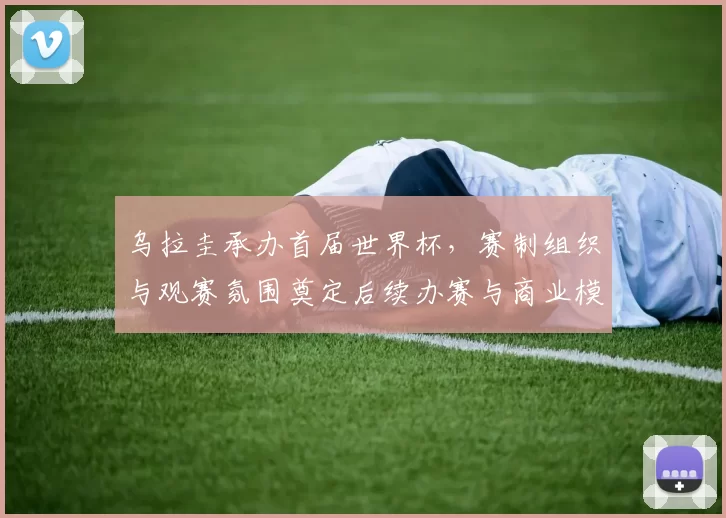 乌拉圭承办首届世界杯,赛制组织与观赛氛围奠定后续办赛与商业模式