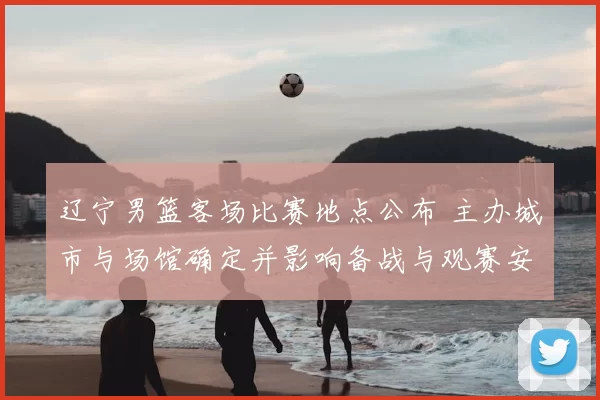 辽宁男篮客场比赛地点公布 主办城市与场馆确定并影响备战与观赛安排