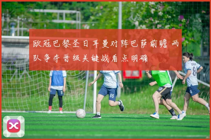 欧冠巴黎圣日耳曼对阵巴萨前瞻 两队争夺晋级关键战看点明确