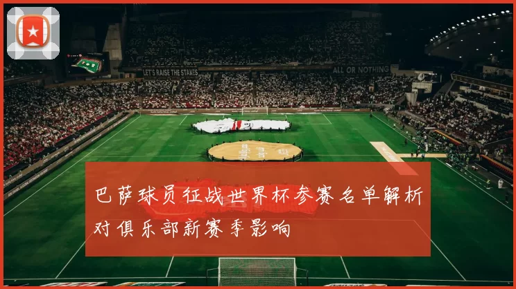 巴萨球员征战世界杯参赛名单解析对俱乐部新赛季影响