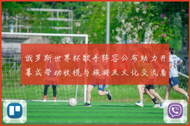 俄罗斯世界杯歌手阵容公布助力开幕式带动收视与旅游及文化交流看点