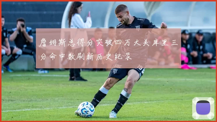 詹姆斯总得分突破四万大关库里三分命中数刷新历史纪录