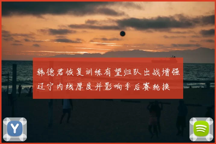 韩德君恢复训练有望归队出战增强辽宁内线厚度并影响季后赛轮换