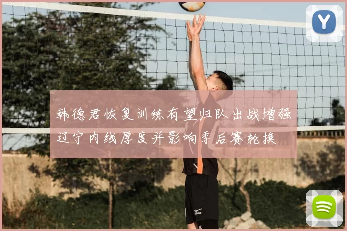 韩德君恢复训练有望归队出战增强辽宁内线厚度并影响季后赛轮换