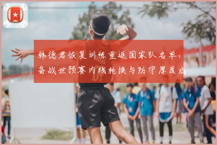 韩德君恢复训练重返国家队名单,备战世预赛内线轮换与防守厚度成看点