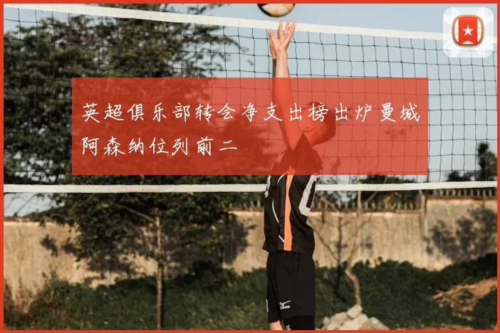 英超俱乐部转会净支出榜出炉曼城阿森纳位列前二