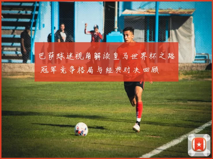 巴萨球迷视角解读皇马世界杯之路 冠军竞争格局与经典对决回顾