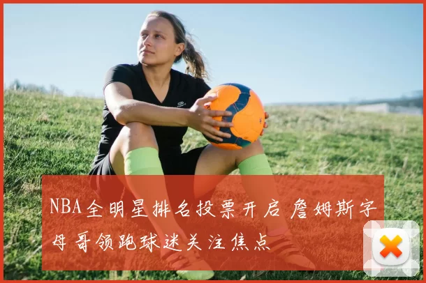 NBA全明星排名投票开启 詹姆斯字母哥领跑球迷关注焦点