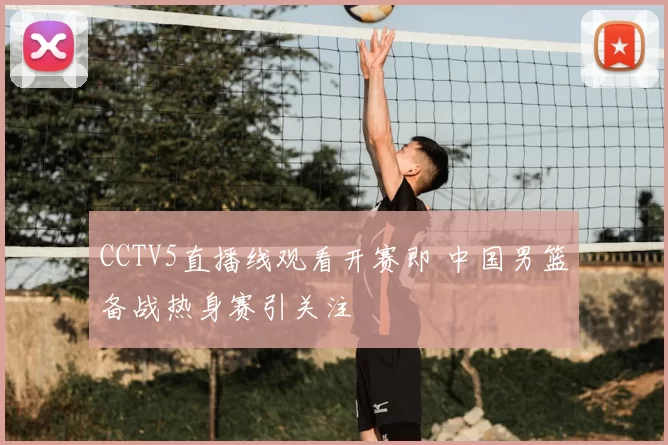 CCTV5直播线观看开赛即 中国男篮备战热身赛引关注