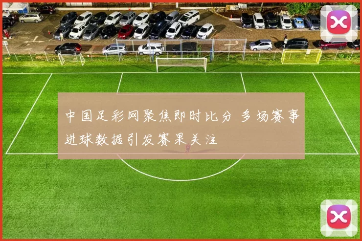 中国足彩网聚焦即时比分 多场赛事进球数据引发赛果关注
