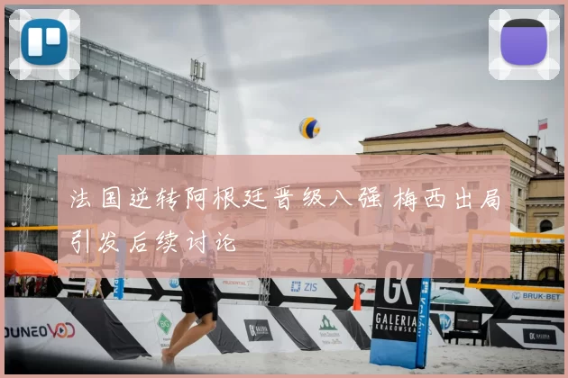 法国逆转阿根廷晋级八强 梅西出局引发后续讨论