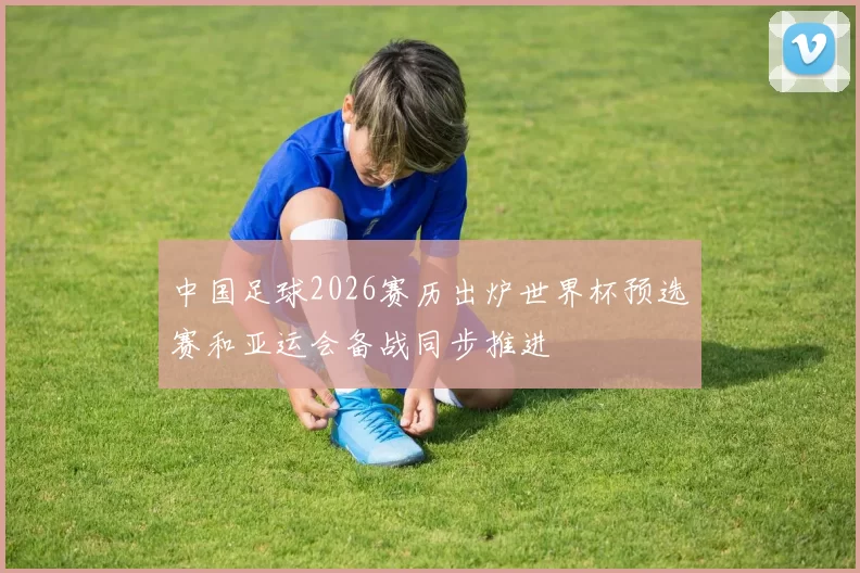 中国足球2026赛历出炉世界杯预选赛和亚运会备战同步推进
