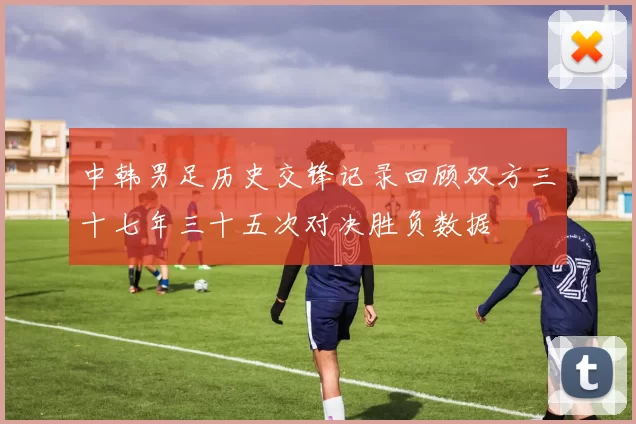 中韩男足历史交锋记录回顾双方三十七年三十五次对决胜负数据