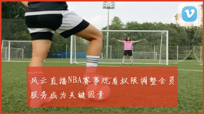 风云直播NBA赛事观看权限调整会员服务成为关键因素