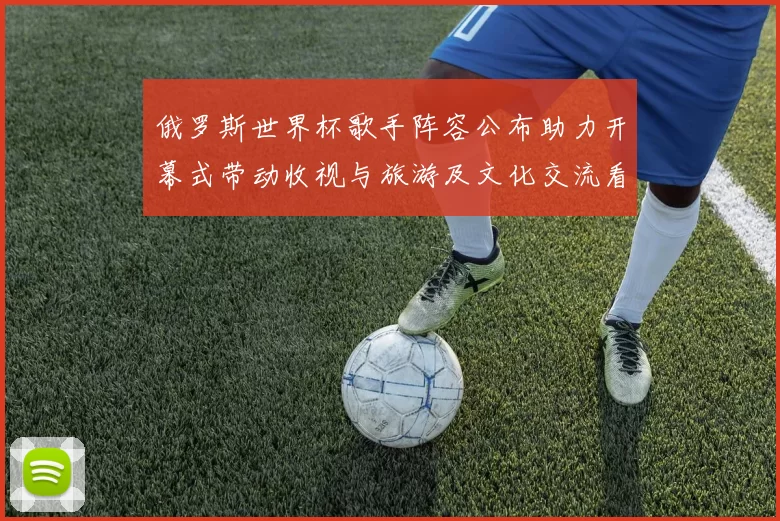 俄罗斯世界杯歌手阵容公布助力开幕式带动收视与旅游及文化交流看点