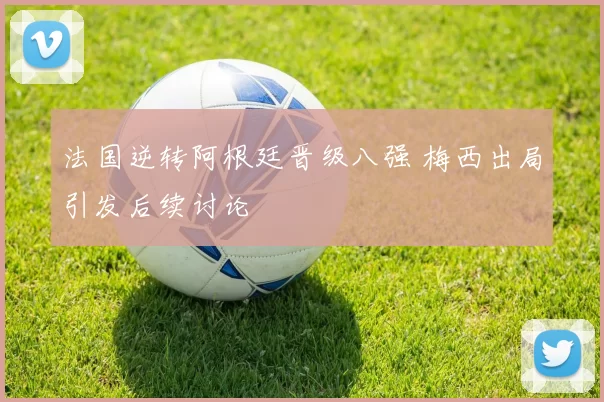 法国逆转阿根廷晋级八强 梅西出局引发后续讨论