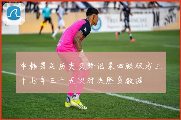 中韩男足历史交锋记录回顾双方三十七年三十五次对决胜负数据