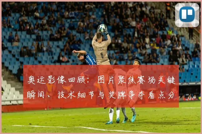 奥运影像回顾：图片聚焦赛场关键瞬间、技术细节与奖牌争夺看点分析