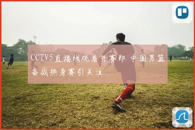 CCTV5直播线观看开赛即 中国男篮备战热身赛引关注