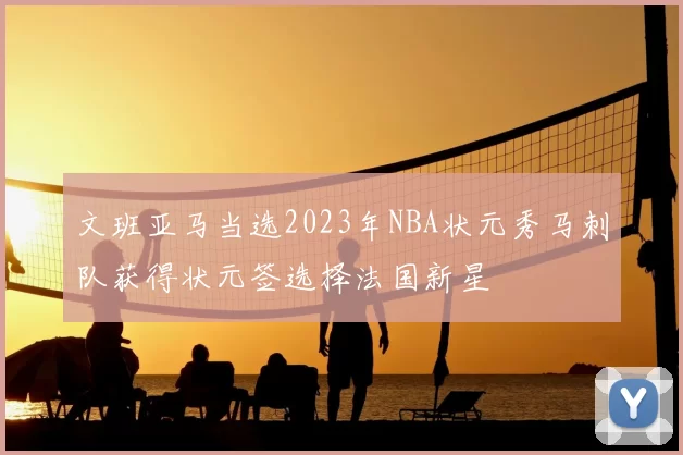 文班亚马当选2023年NBA状元秀马刺队获得状元签选择法国新星