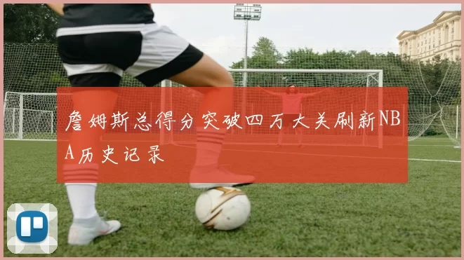 詹姆斯总得分突破四万大关刷新NBA历史记录