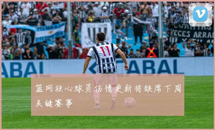 篮网核心球员伤情更新将缺席下周关键赛事