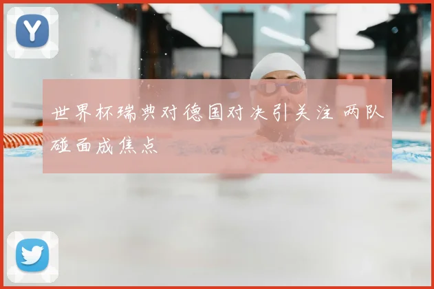 世界杯瑞典对德国对决引关注 两队碰面成焦点