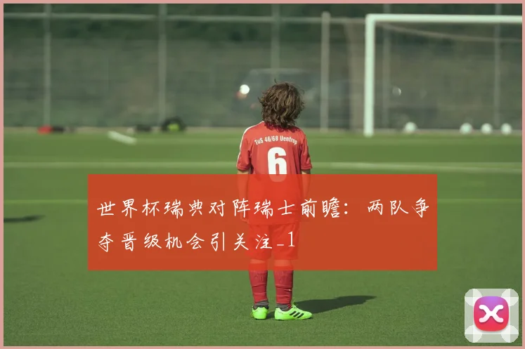 世界杯瑞典对阵瑞士前瞻:两队争夺晋级机会引关注_1