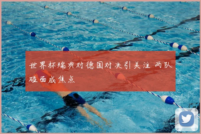 世界杯瑞典对德国对决引关注 两队碰面成焦点