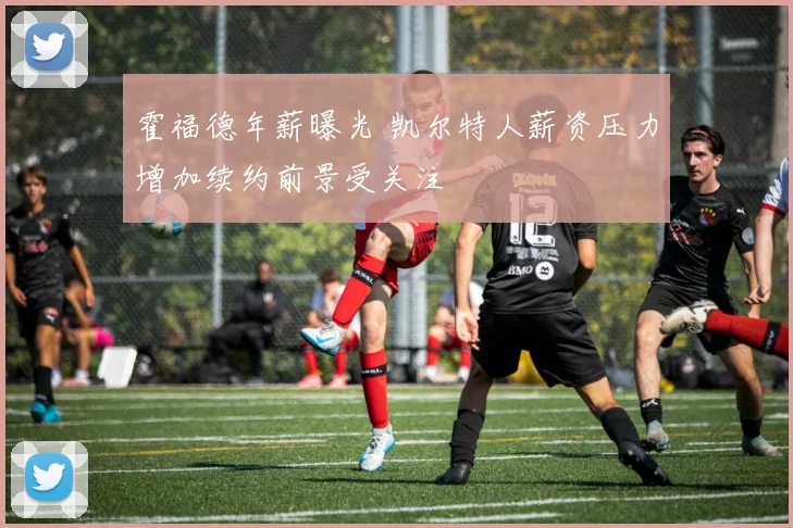 霍福德年薪曝光 凯尔特人薪资压力增加续约前景受关注